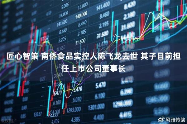 匠心智策 南侨食品实控人陈飞龙去世 其子目前担任上市公司董事长