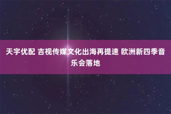 天宇优配 吉视传媒文化出海再提速 欧洲新四季音乐会落地