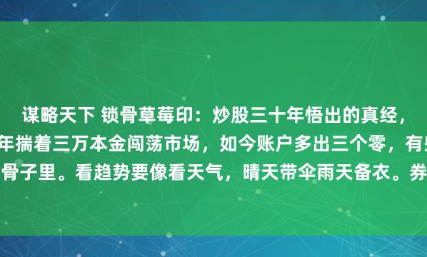 谋略天下 锁骨草莓印:炒股三十年悟出的真经,浓缩成这碗干货饭。当年揣着三万本金闯荡市场,如今账户多出三个零,有些东西真得刻进骨子里。看趋势要像看天气,晴天带伞雨天备衣。券商板块跟着牛市起舞,银行股在熊市里...