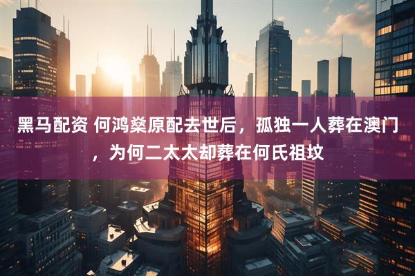 黑马配资 何鸿燊原配去世后,孤独一人葬在澳门,为何二太太却葬在何氏祖坟
