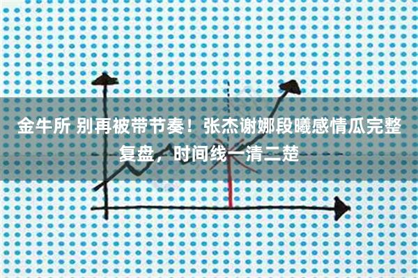 金牛所 别再被带节奏!张杰谢娜段曦感情瓜完整复盘,时间线一清二楚