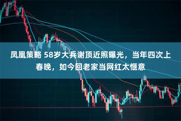 凤凰策略 58岁大兵谢顶近照曝光,当年四次上春晚,如今回老家当网红太惬意