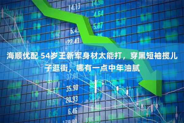 海顺优配 54岁王新军身材太能打,穿黑短袖揽儿子逛街,哪有一点中年油腻