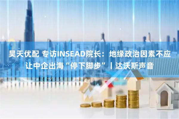 昊天优配 专访INSEAD院长：地缘政治因素不应让中企出海“停下脚步”丨达沃斯声音