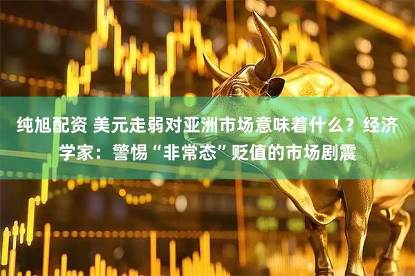 纯旭配资 美元走弱对亚洲市场意味着什么？经济学家：警惕“非常态”贬值的市场剧震