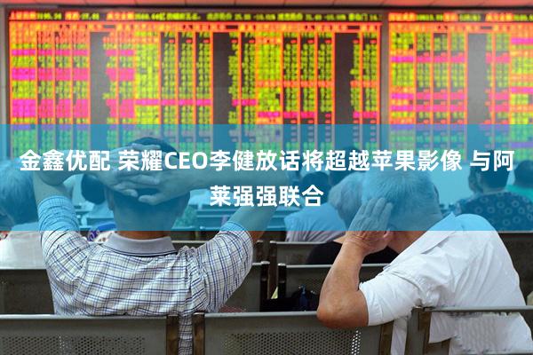 金鑫优配 荣耀CEO李健放话将超越苹果影像 与阿莱强强联合