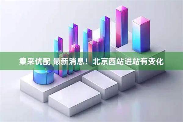 集采优配 最新消息!北京西站进站有变化