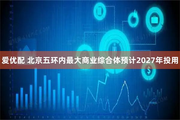 爱优配 北京五环内最大商业综合体预计2027年投用