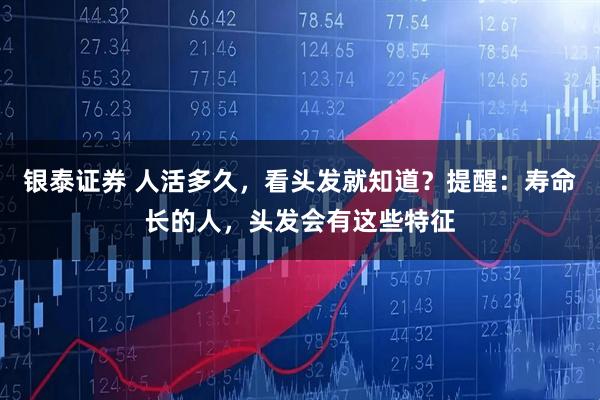 银泰证券 人活多久，看头发就知道？提醒：寿命长的人，头发会有这些特征
