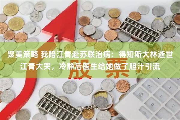 聚美策略 我陪江青赴苏联治病：得知斯大林逝世江青大哭，冷静后医生给她做了胆汁引流