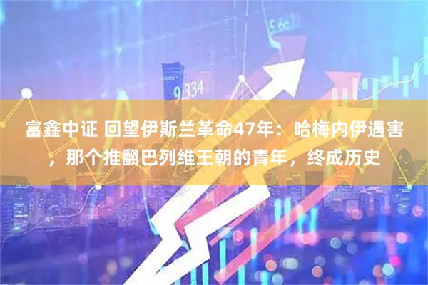 富鑫中证 回望伊斯兰革命47年：哈梅内伊遇害，那个推翻巴列维王朝的青年，终成历史