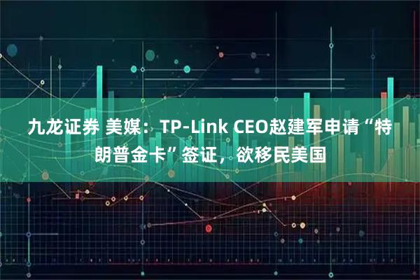 九龙证券 美媒:TP-Link CEO赵建军申请“特朗普金卡”签证,欲移民美国