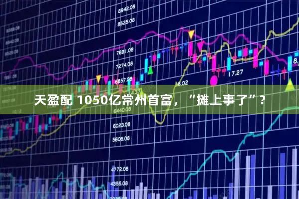 天盈配 1050亿常州首富,“摊上事了”?
