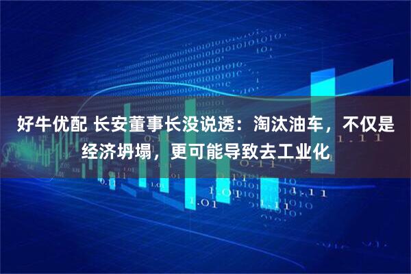 好牛优配 长安董事长没说透：淘汰油车，不仅是经济坍塌，更可能导致去工业化
