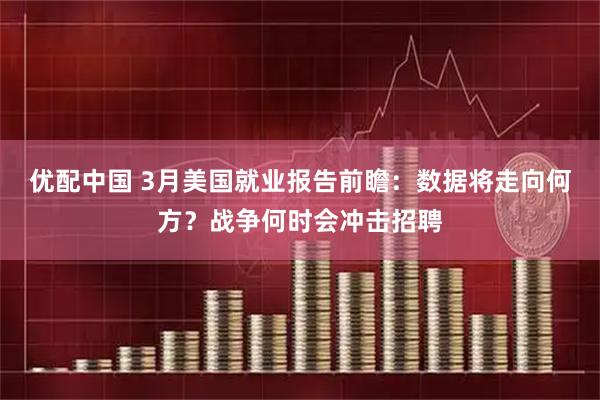 优配中国 3月美国就业报告前瞻：数据将走向何方？战争何时会冲击招聘