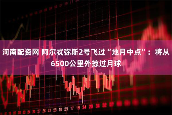 河南配资网 阿尔忒弥斯2号飞过“地月中点”：将从6500公里外掠过月球