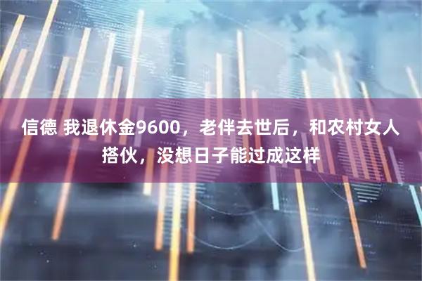 信德 我退休金9600，老伴去世后，和农村女人搭伙，没想日子能过成这样