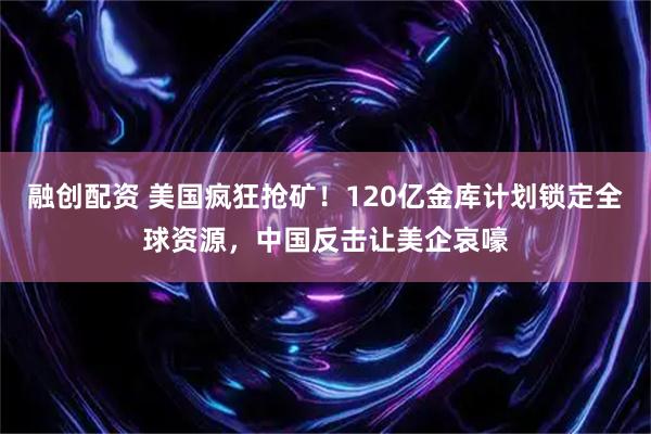 融创配资 美国疯狂抢矿！120亿金库计划锁定全球资源，中国反击让美企哀嚎