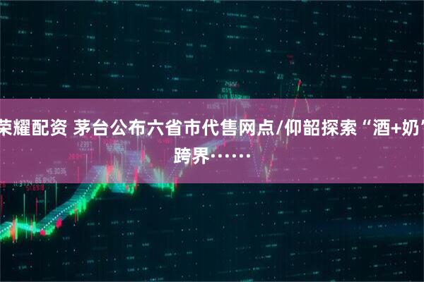 荣耀配资 茅台公布六省市代售网点/仰韶探索“酒+奶”跨界······