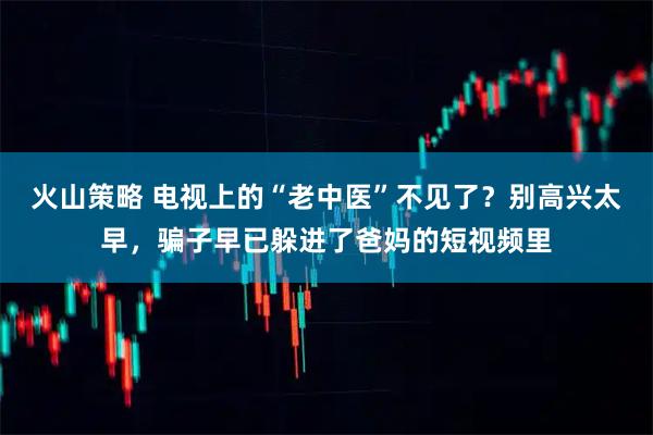 火山策略 电视上的“老中医”不见了？别高兴太早，骗子早已躲进了爸妈的短视频里