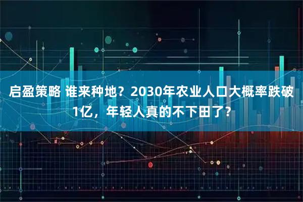 启盈策略 谁来种地？2030年农业人口大概率跌破1亿，年轻人真的不下田了？