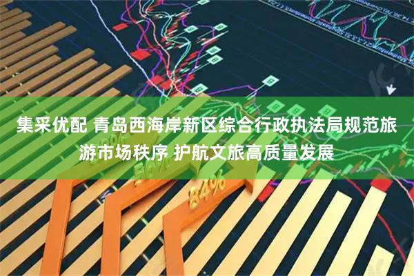 集采优配 青岛西海岸新区综合行政执法局规范旅游市场秩序 护航文旅高质量发展