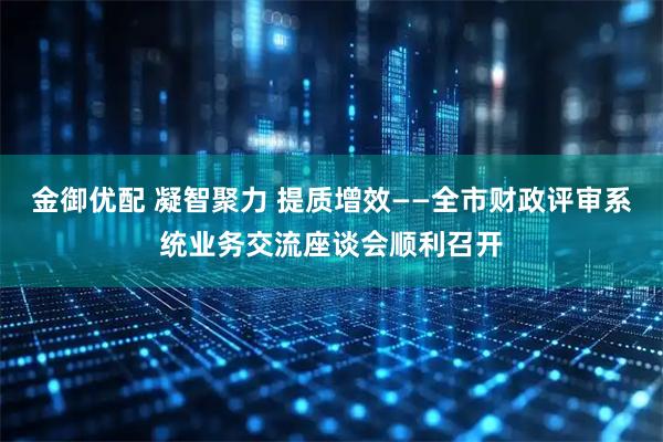 金御优配 凝智聚力 提质增效——全市财政评审系统业务交流座谈会顺利召开