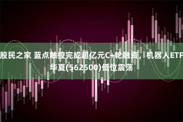 股民之家 蓝点触控完成超亿元C+轮融资，机器人ETF华夏(562500)低位震荡