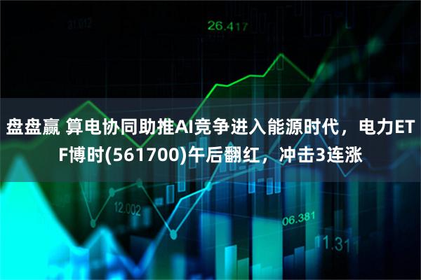 盘盘赢 算电协同助推AI竞争进入能源时代，电力ETF博时(561700)午后翻红，冲击3连涨