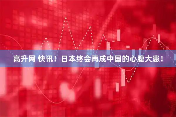高升网 快讯！日本终会再成中国的心腹大患！