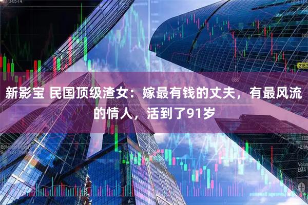 新影宝 民国顶级渣女：嫁最有钱的丈夫，有最风流的情人，活到了91岁