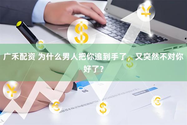广禾配资 为什么男人把你追到手了，又突然不对你好了？