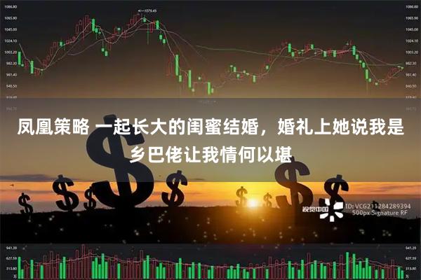 凤凰策略 一起长大的闺蜜结婚,婚礼上她说我是乡巴佬让我情何以堪