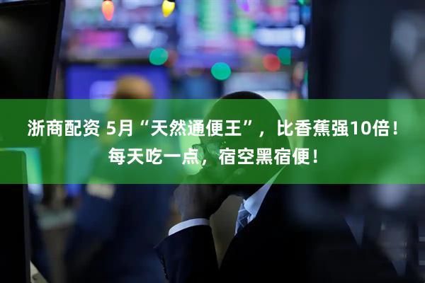 浙商配资 5月“天然通便王”，比香蕉强10倍！每天吃一点，宿空黑宿便！