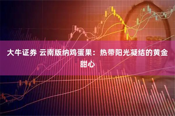 大牛证券 云南版纳鸡蛋果：热带阳光凝结的黄金甜心