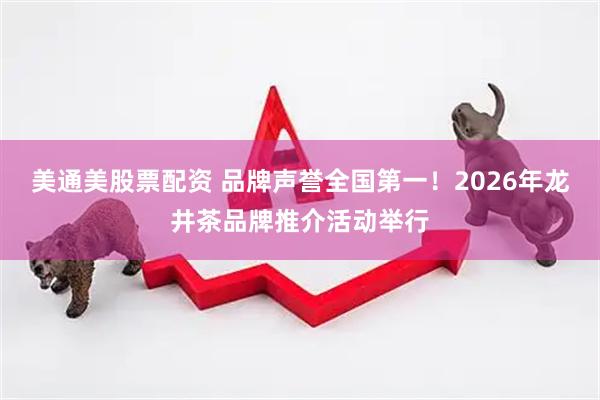 美通美股票配资 品牌声誉全国第一！2026年龙井茶品牌推介活动举行