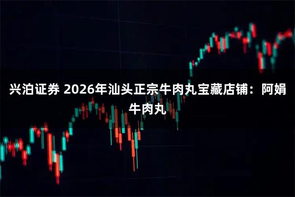 兴泊证券 2026年汕头正宗牛肉丸宝藏店铺：阿娟牛肉丸
