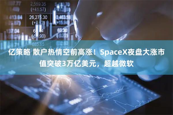 亿策略 散户热情空前高涨！SpaceX夜盘大涨市值突破3万亿美元，超越微软