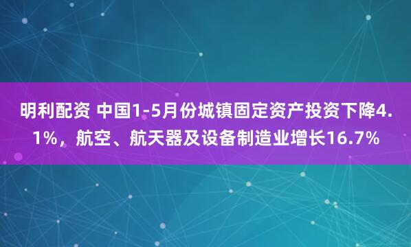 明利配资 中国1-5月份城镇固定资产投资下降4.1%，航空、航天器及设备制造业增长16.7%
