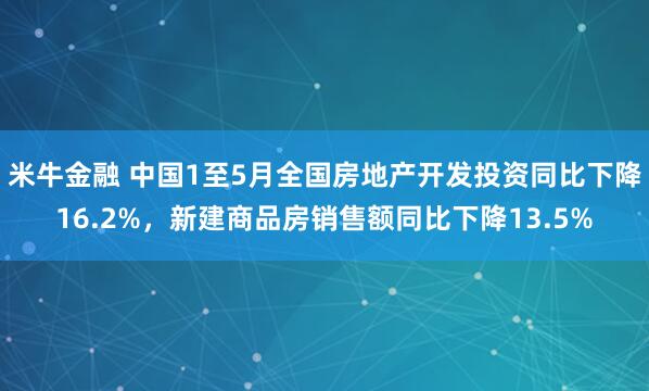 米牛金融 中国1至5月全国房地产开发投资同比下降16.2%，新建商品房销售额同比下降13.5%