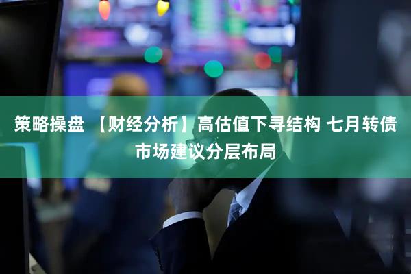 策略操盘 【财经分析】高估值下寻结构 七月转债市场建议分层布局