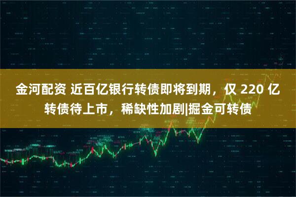 金河配资 近百亿银行转债即将到期，仅 220 亿转债待上市，稀缺性加剧|掘金可转债