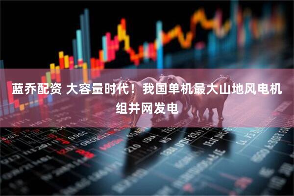 蓝乔配资 大容量时代！我国单机最大山地风电机组并网发电