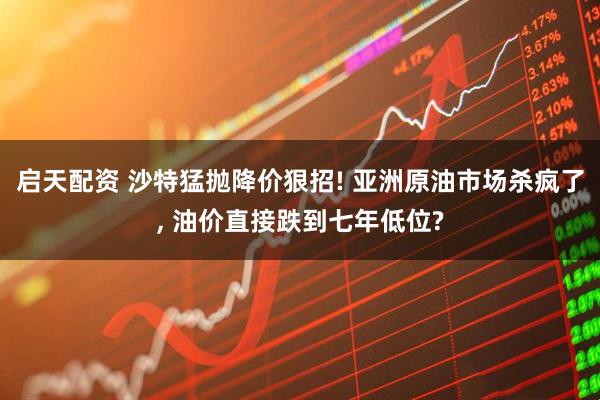 启天配资 沙特猛抛降价狠招! 亚洲原油市场杀疯了, 油价直接跌到七年低位?