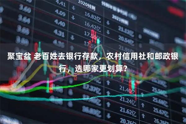 聚宝盆 老百姓去银行存款,农村信用社和邮政银行,选哪家更划算?