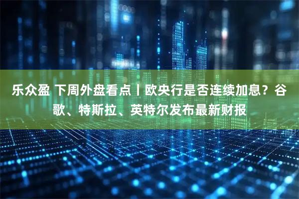 乐众盈 下周外盘看点丨欧央行是否连续加息？谷歌、特斯拉、英特尔发布最新财报